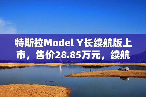 特斯拉Model Y长续航版上市，售价28.85万元，续航里程达821公里