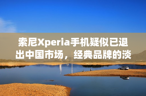 索尼Xperia手机疑似已退出中国市场，经典品牌的淡出之路