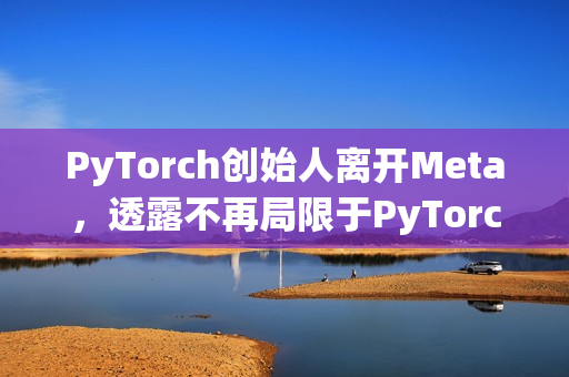 PyTorch创始人离开Meta，透露不再局限于PyTorch的发展之路