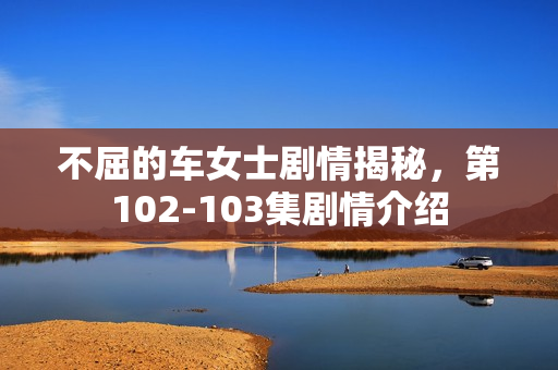 不屈的车女士剧情揭秘，第102-103集剧情介绍