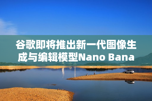 谷歌即将推出新一代图像生成与编辑模型Nano Banana 2