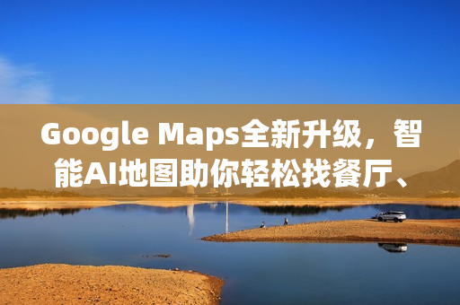 Google Maps全新升级，智能AI地图助你轻松找餐厅、车况与充电站！