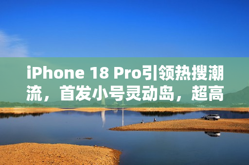 iPhone 18 Pro引领热搜潮流，首发小号灵动岛，超高屏占比设计亮相