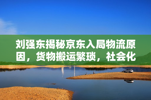 刘强东揭秘京东入局物流原因，货物搬运繁琐，社会化物流成本高昂