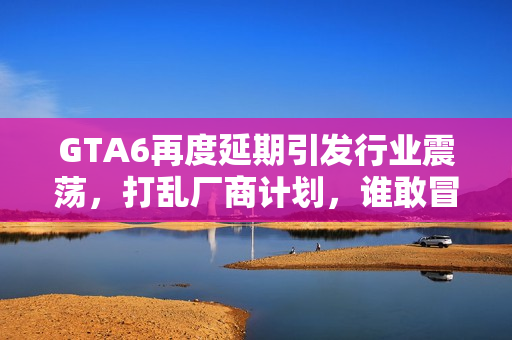 GTA6再度延期引发行业震荡，打乱厂商计划，谁敢冒险撞车？