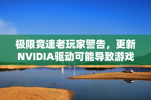 极限竞速老玩家警告，更新NVIDIA驱动可能导致游戏无法运行
