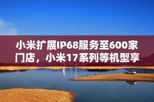 小米扩展IP68服务至600家门店，小米17系列等机型享受防水防尘服务提升