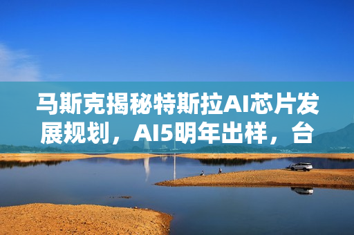马斯克揭秘特斯拉AI芯片发展规划，AI5明年出样，台积电与三星联合代工启动