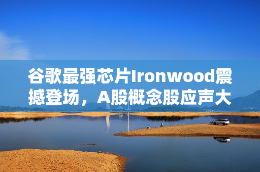 谷歌最强芯片Ironwood震撼登场，A股概念股应声大涨风潮来袭