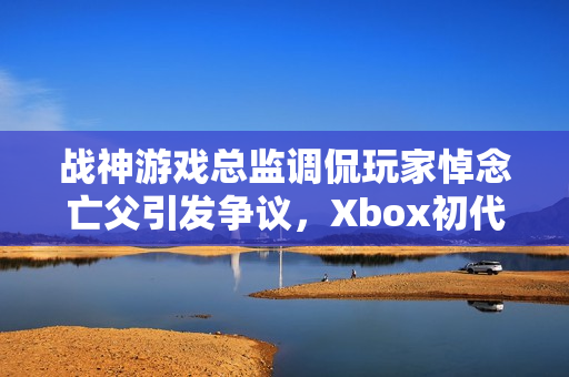 战神游戏总监调侃玩家悼念亡父引发争议,Xbox初代游戏背后的故事 战神游戏总监调侃玩家悼念亡父引发争议,Xbox初代游戏背后的故事