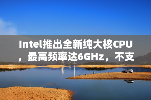 Intel推出全新纯大核CPU，最高频率达6GHz，不支持超频，持续引领技术革新之路