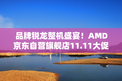 品牌锐龙整机盛宴！AMD京东自营旗舰店11.11大促火热开启