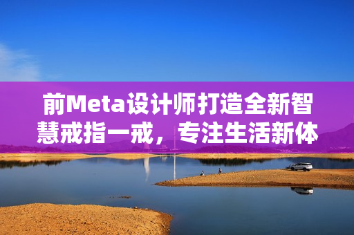 前Meta设计师打造全新智慧戒指一戒，专注生活新体验！
