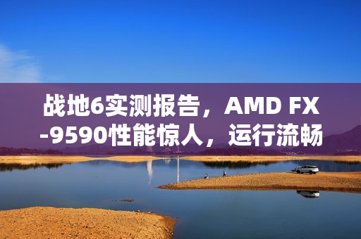战地6实测报告，AMD FX-9590性能惊人，运行流畅如丝，时隔多年依旧强劲