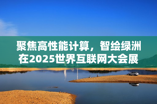 聚焦高性能计算,智绘绿洲在2025世界互联网大会展示专业算力实践 聚焦高性能计算,智绘绿洲在2025世界互联网大会展示专业算力实践