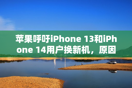 苹果呼吁iPhone 13和iPhone 14用户换新机，原因及详情解析
