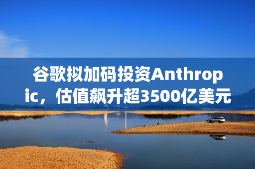谷歌拟加码投资Anthropic,估值飙升超3500亿美元 谷歌拟加码投资Anthropic,估值飙升超3500亿美元