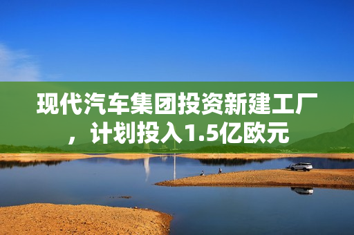 现代汽车集团投资新建工厂，计划投入1.5亿欧元