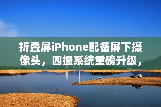 折叠屏iPhone配备屏下摄像头，四摄系统重磅升级，革新拍照体验