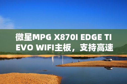 微星MPG X870I EDGE TI EVO WIFI主板，支持高速内存，图赏大放送