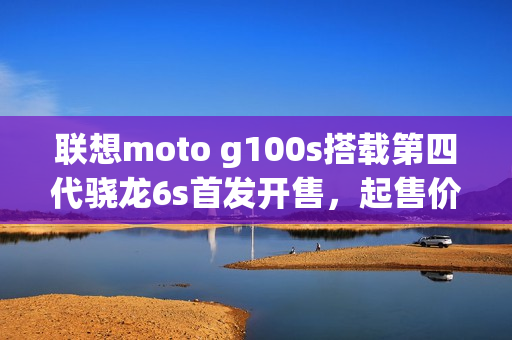联想moto g100s搭载第四代骁龙6s首发开售，起售价仅999元起