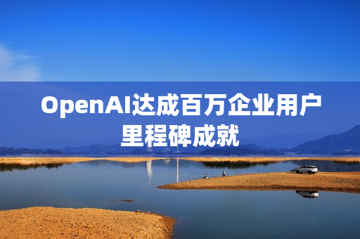 OpenAI达成百万企业用户里程碑成就 OpenAI达成百万企业用户里程碑成就