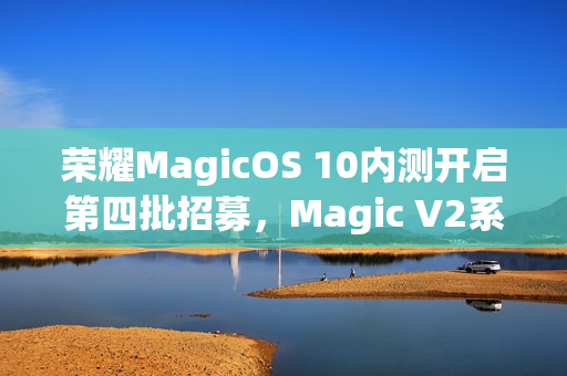 荣耀MagicOS 10内测开启第四批招募，Magic V2系列手机参与招募