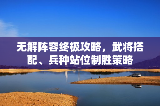 无解阵容终极攻略,武将搭配、兵种站位制胜策略 无解阵容终极攻略,武将搭配、兵种站位制胜策略