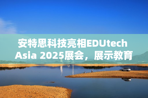 安特思科技亮相EDUtech Asia 2025展会，展示教育AI创新应用与智慧解决方案