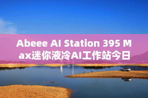 Abeee AI Station 395 Max迷你液冷AI工作站今日开售，定价17999元