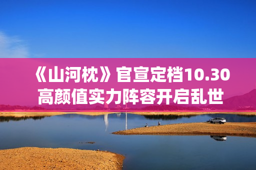 《山河枕》官宣定档10.30 高颜值实力阵容开启乱世热血篇章(山河枕详细介绍)