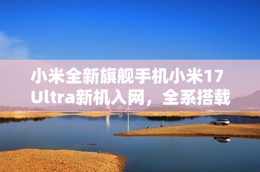 小米全新旗舰手机小米17 Ultra新机入网，全系搭载UWB技术与超快闪充技术