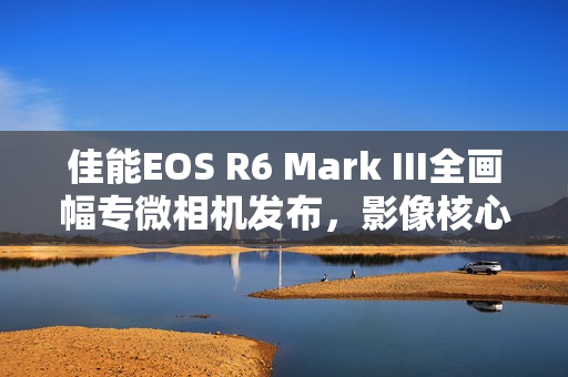 佳能EOS R6 Mark III全画幅专微相机发布，影像核心升级重磅来袭
