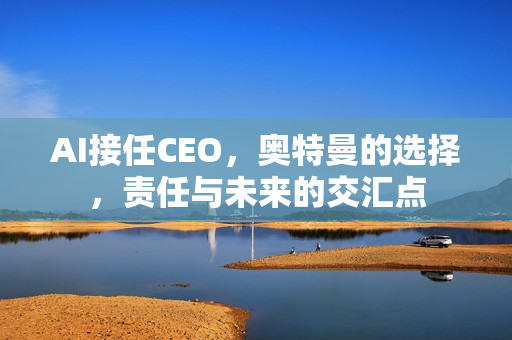 AI接任CEO,奥特曼的选择,责任与未来的交汇点 AI接任CEO,奥特曼的选择,责任与未来的交汇点