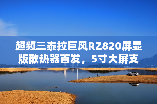 超频三泰拉巨风RZ820屏显版散热器首发，5寸大屏支持视频播放，仅售999元