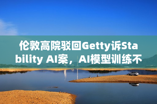 伦敦高院驳回Getty诉Stability AI案,AI模型训练不侵犯版权 伦敦高院驳回Getty诉Stability AI案,AI模型训练不侵犯版权
