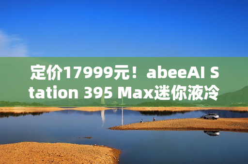 定价17999元！abeeAI Station 395 Max迷你液冷AI工作站今日正式开售