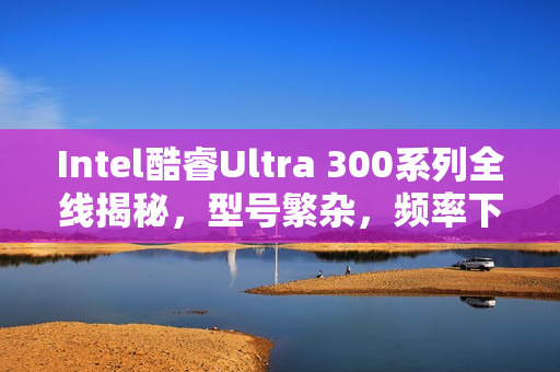 Intel酷睿Ultra 300系列全线揭秘，型号繁杂，频率下滑