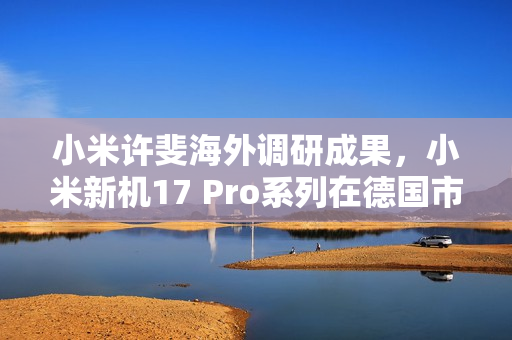 小米许斐海外调研成果，小米新机17 Pro系列在德国市场备受瞩目