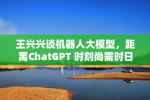 王兴兴谈机器人大模型，距离ChatGPT 时刻尚需时日