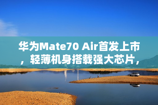 华为Mate70 Air首发上市，轻薄机身搭载强大芯片，仅售4199元起