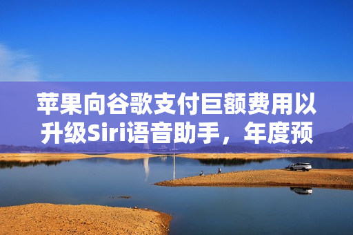 苹果向谷歌支付巨额费用以升级Siri语音助手，年度预算达十亿美元