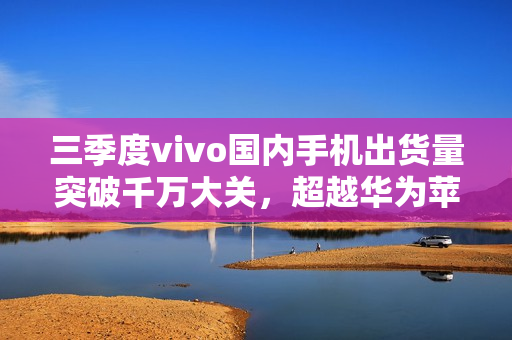 三季度vivo国内手机出货量突破千万大关，超越华为苹果荣登榜首