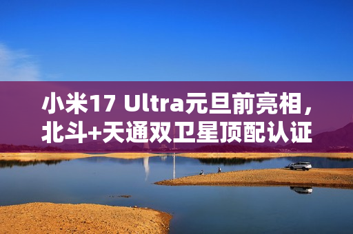 小米17 Ultra元旦前亮相，北斗+天通双卫星顶配认证手机登场