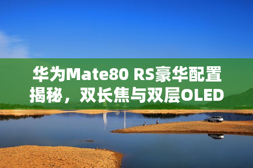 华为Mate80 RS豪华配置揭秘，双长焦与双层OLED屏幕重磅升级