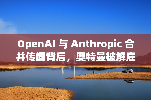 OpenAI 与 Anthropic 合并传闻背后，奥特曼被解雇后的内部动态