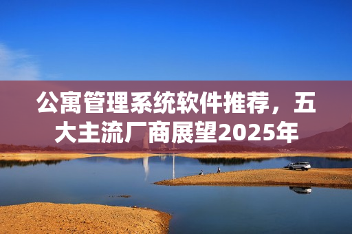 公寓管理系统软件推荐,五大主流厂商展望2025年 公寓管理系统软件推荐,五大主流厂商展望2025年