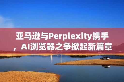亚马逊与Perplexity携手,AI浏览器之争掀起新篇章 亚马逊与Perplexity携手,AI浏览器之争掀起新篇章
