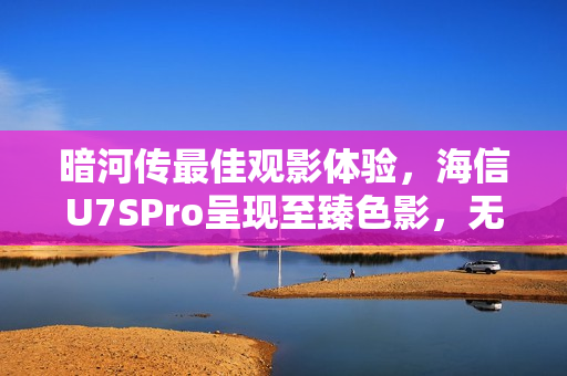 暗河传最佳观影体验，海信U7SPro呈现至臻色影，无损还原原著魅力