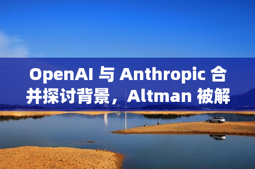 OpenAI 与 Anthropic 合并探讨背景，Altman 被解雇后续进展